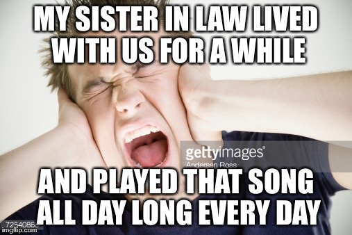 MY SISTER IN LAW LIVED WITH US FOR A WHILE AND PLAYED THAT SONG ALL DAY LONG EVERY DAY | made w/ Imgflip meme maker