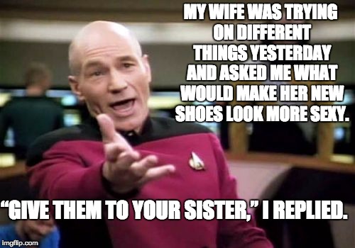 Picard Wtf | MY WIFE WAS TRYING ON DIFFERENT THINGS YESTERDAY AND ASKED ME WHAT WOULD MAKE HER NEW SHOES LOOK MORE SEXY. “GIVE THEM TO YOUR SISTER,” I REPLIED. | image tagged in memes,picard wtf | made w/ Imgflip meme maker