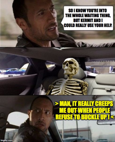 Getting the band back together Part IV | SO I KNOW YOU'RE INTO THE WHOLE WAITING THING, BUT KERMIT AND I COULD REALLY USE YOUR HELP. > MAN, IT REALLY CREEPS ME OUT WHEN PEOPLE REFUSE TO BUCKLE UP ! < | image tagged in the rock driving,waiting skeleton,safety first,memes | made w/ Imgflip meme maker