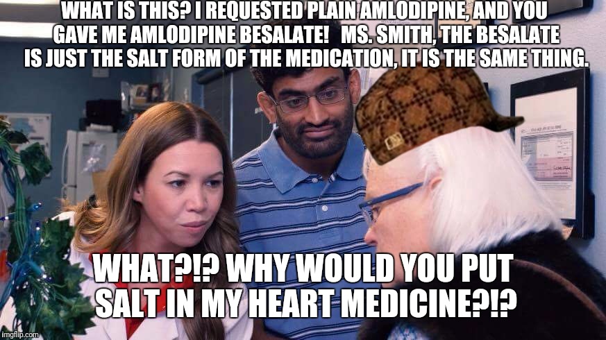Vials | WHAT IS THIS? I REQUESTED PLAIN AMLODIPINE, AND YOU GAVE ME AMLODIPINE BESALATE!


MS. SMITH, THE BESALATE IS JUST THE SALT FORM OF THE MEDICATION, IT IS THE SAME THING. WHAT?!? WHY WOULD YOU PUT SALT IN MY HEART MEDICINE?!? | image tagged in vials,scumbag | made w/ Imgflip meme maker