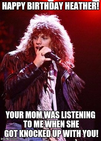 Heathers Birthday | HAPPY BIRTHDAY HEATHER! YOUR MOM WAS LISTENING TO ME WHEN SHE GOT KNOCKED UP WITH YOU! | image tagged in bon jovi,birthday | made w/ Imgflip meme maker