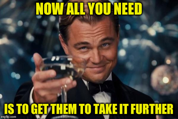 Leonardo Dicaprio Cheers Meme | NOW ALL YOU NEED IS TO GET THEM TO TAKE IT FURTHER | image tagged in memes,leonardo dicaprio cheers | made w/ Imgflip meme maker