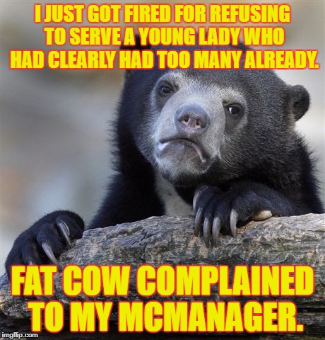 :-( | I JUST GOT FIRED FOR REFUSING TO SERVE A YOUNG LADY WHO HAD CLEARLY HAD TOO MANY ALREADY. FAT COW COMPLAINED TO MY MCMANAGER. | image tagged in memes,confession bear,fat women | made w/ Imgflip meme maker