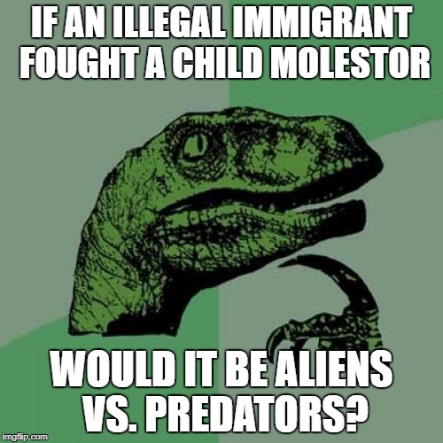 Philosoraptor | IF AN ILLEGAL IMMIGRANT FOUGHT A CHILD MOLESTOR; WOULD IT BE ALIENS VS. PREDATORS? | image tagged in memes,philosoraptor | made w/ Imgflip meme maker