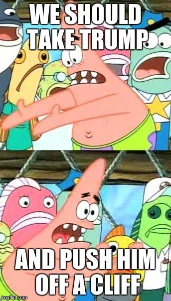 Put It Somewhere Else Patrick | WE SHOULD TAKE TRUMP; AND PUSH HIM OFF A CLIFF | image tagged in memes,put it somewhere else patrick | made w/ Imgflip meme maker