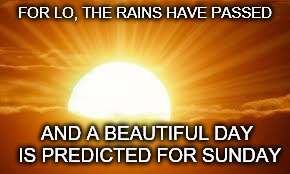 sunrise | FOR LO, THE RAINS HAVE PASSED; AND A BEAUTIFUL DAY IS PREDICTED FOR SUNDAY | image tagged in sunrise | made w/ Imgflip meme maker