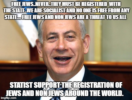 Bibi | FREE JEWS..NEVER..THEY MUST BE REGISTERED  WITH THE STATE..WE ARE SOCIALIST AND NO ONE IS FREE FROM ANY STATE.... FREE JEWS AND NON JEWS ARE A THREAT TO US ALL; STATIST SUPPORT THE REGISTRATION OF JEWS AND NON JEWS AROUND THE WORLD. | image tagged in bibi | made w/ Imgflip meme maker