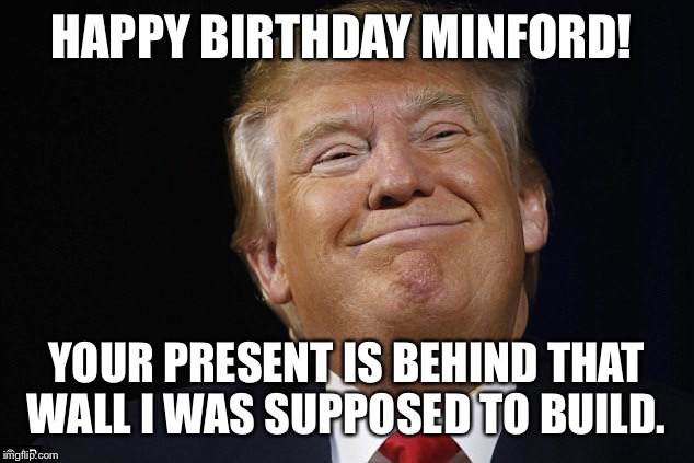 HAPPY BIRTHDAY MINFORD! YOUR PRESENT IS BEHIND THAT WALL I WAS SUPPOSED TO BUILD. | image tagged in fat smiling trump | made w/ Imgflip meme maker