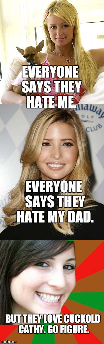 Wtf | EVERYONE SAYS THEY HATE ME. EVERYONE SAYS THEY HATE MY DAD. BUT THEY LOVE CUCKOLD CATHY. GO FIGURE. | image tagged in nsfw,sexy women,paris hilton,ivanka trump,funny,first world problems | made w/ Imgflip meme maker