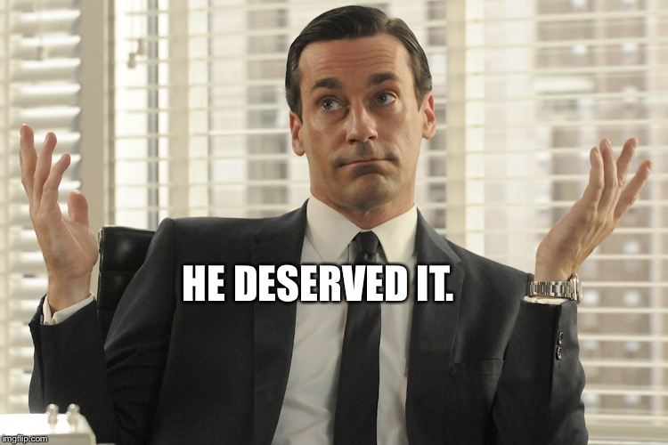 Don Draper Whats Up | HE DESERVED IT. | image tagged in don draper whats up | made w/ Imgflip meme maker