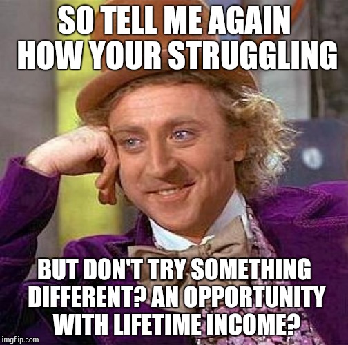 Creepy Condescending Wonka | SO TELL ME AGAIN HOW YOUR STRUGGLING; BUT DON'T TRY SOMETHING DIFFERENT? AN OPPORTUNITY WITH LIFETIME INCOME? | image tagged in memes,creepy condescending wonka | made w/ Imgflip meme maker