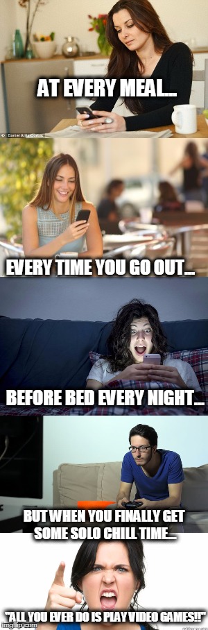 Hypocritical Smartphone-Addicted Wife Be Like... | AT EVERY MEAL... EVERY TIME YOU GO OUT... BEFORE BED EVERY NIGHT... BUT WHEN YOU FINALLY GET SOME SOLO CHILL TIME... "ALL YOU EVER DO IS PLAY VIDEO GAMES!!" | image tagged in smartphone,hypocrisy,double standards,nagging wife,female logic | made w/ Imgflip meme maker