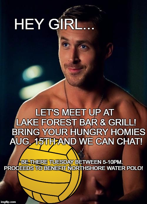 Ryan Gosling Shirtless | HEY GIRL... LET'S MEET UP AT; LAKE FOREST BAR & GRILL!   BRING YOUR HUNGRY HOMIES AUG. 15TH AND WE CAN CHAT! BE THERE TUESDAY BETWEEN 5-10PM.  PROCEEDS TO BENEFIT NORTHSHORE WATER POLO! | image tagged in ryan gosling shirtless | made w/ Imgflip meme maker