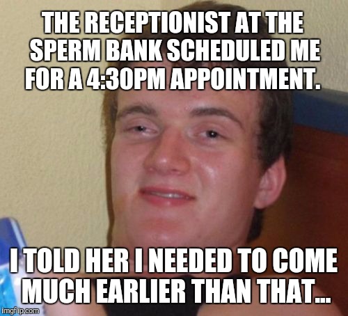 Always come early if you can  | THE RECEPTIONIST AT THE SPERM BANK SCHEDULED ME FOR A 4:30PM APPOINTMENT. I TOLD HER I NEEDED TO COME MUCH EARLIER THAN THAT... | image tagged in memes,10 guy,jbmemegeek,puns | made w/ Imgflip meme maker