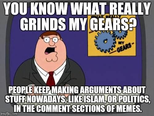 Surely im not the only one. | YOU KNOW WHAT REALLY GRINDS MY GEARS? PEOPLE KEEP MAKING ARGUMENTS ABOUT STUFF NOWADAYS, LIKE ISLAM, OR POLITICS, IN THE COMMENT SECTIONS OF MEMES. | image tagged in memes,peter griffin news,funny,islam,politics | made w/ Imgflip meme maker