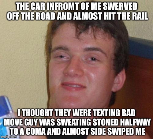 10 Guy Meme | THE CAR INFROMT OF ME SWERVED OFF THE ROAD AND ALMOST HIT THE RAIL I THOUGHT THEY WERE TEXTING BAD MOVE GUY WAS SWEATING STONED HALFWAY TO A | image tagged in memes,10 guy | made w/ Imgflip meme maker