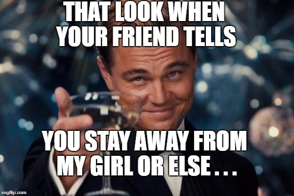Leonardo Dicaprio Cheers | THAT LOOK WHEN YOUR FRIEND TELLS; YOU STAY AWAY FROM MY GIRL OR ELSE . . . | image tagged in memes,leonardo dicaprio cheers | made w/ Imgflip meme maker