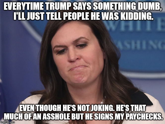 Sarah Huckabee Sanders | EVERYTIME TRUMP SAYS SOMETHING DUMB, I'LL JUST TELL PEOPLE HE WAS KIDDING. EVEN THOUGH HE'S NOT JOKING. HE'S THAT MUCH OF AN ASSHOLE BUT HE SIGNS MY PAYCHECKS. | image tagged in sarah huckabee sanders | made w/ Imgflip meme maker