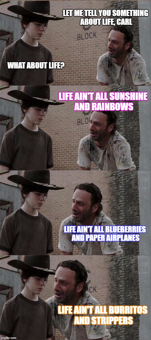 Rick and Carl Long Meme | LET ME TELL YOU SOMETHING ABOUT LIFE, CARL; WHAT ABOUT LIFE? LIFE AIN'T ALL SUNSHINE AND RAINBOWS; LIFE AIN'T ALL BLUEBERRIES AND PAPER AIRPLANES; LIFE AIN'T ALL BURRITOS AND STRIPPERS | image tagged in memes,rick and carl long | made w/ Imgflip meme maker