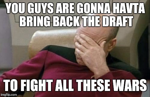 Captain Picard Facepalm Meme | YOU GUYS ARE GONNA HAVTA BRING BACK THE DRAFT TO FIGHT ALL THESE WARS | image tagged in memes,captain picard facepalm | made w/ Imgflip meme maker