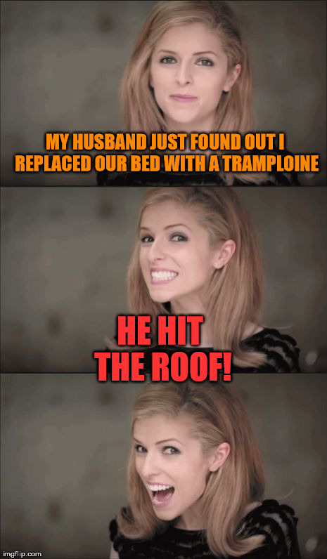 Finding things out the hard way | MY HUSBAND JUST FOUND OUT I REPLACED OUR BED WITH A TRAMPLOINE; HE HIT THE ROOF! | image tagged in memes,bad pun anna kendrick,trampoline,roof,husband,not happy | made w/ Imgflip meme maker