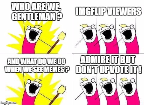 You all do...(some) | WHO ARE WE, GENTLEMAN ? IMGFLIP VIEWERS; ADMIRE IT BUT DON'T UPVOTE IT ! AND WHAT DO WE DO WHEN WE SEE MEMES ? | image tagged in memes,what do we want | made w/ Imgflip meme maker