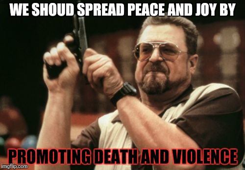 A win-win scenario. | WE SHOUD SPREAD PEACE AND JOY BY; PROMOTING DEATH AND VIOLENCE | image tagged in memes,am i the only one around here,funny | made w/ Imgflip meme maker
