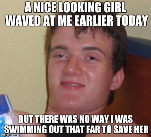 10 Guy Meme | A NICE LOOKING GIRL WAVED AT ME EARLIER TODAY; BUT THERE WAS NO WAY I WAS SWIMMING OUT THAT FAR TO SAVE HER | image tagged in memes,10 guy | made w/ Imgflip meme maker