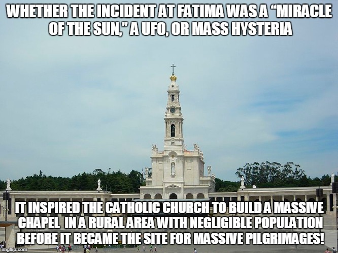 WHETHER THE INCIDENT AT FATIMA WAS A “MIRACLE OF THE SUN,” A UFO, OR MASS HYSTERIA; IT INSPIRED THE CATHOLIC CHURCH TO BUILD A MASSIVE CHAPEL  IN A RURAL AREA WITH NEGLIGIBLE POPULATION BEFORE IT BECAME THE SITE FOR MASSIVE PILGRIMAGES! | made w/ Imgflip meme maker