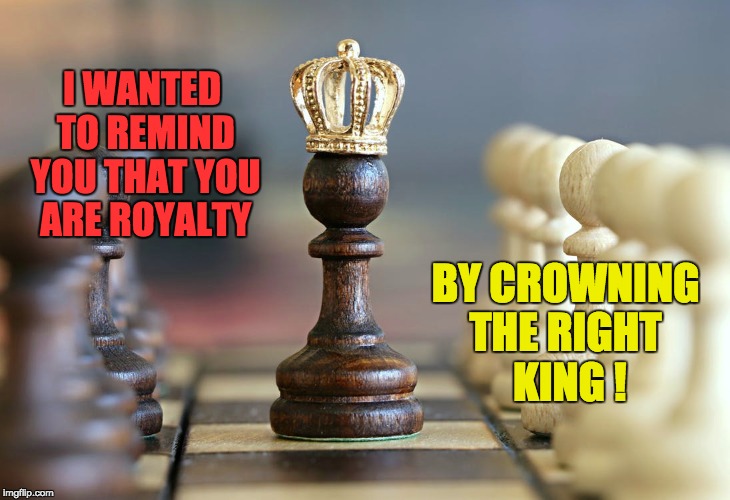 THE RIGHTFUL KING | I WANTED TO REMIND YOU THAT YOU ARE ROYALTY; BY CROWNING THE RIGHT
 KING ! | image tagged in husband wife,feels good man,positive,kings,inspirational quote,friends | made w/ Imgflip meme maker