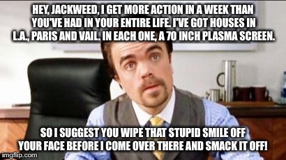 Short Temper!  | HEY, JACKWEED, I GET MORE ACTION IN A WEEK THAN YOU'VE HAD IN YOUR ENTIRE LIFE. I'VE GOT HOUSES IN L.A., PARIS AND VAIL. IN EACH ONE, A 70 INCH PLASMA SCREEN. SO I SUGGEST YOU WIPE THAT STUPID SMILE OFF YOUR FACE BEFORE I COME OVER THERE AND SMACK IT OFF! | image tagged in memes,buddy the elf,say hello to my little friend,doctor said you just need to be a little patient,appreciate the little things | made w/ Imgflip meme maker