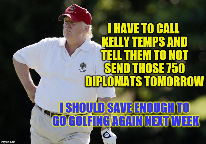 I HAVE TO CALL KELLY TEMPS AND TELL THEM TO NOT SEND THOSE 750 DIPLOMATS TOMORROW; I SHOULD SAVE ENOUGH TO GO GOLFING AGAIN NEXT WEEK | image tagged in trump golf,russia,trump,politics,white house,employment | made w/ Imgflip meme maker