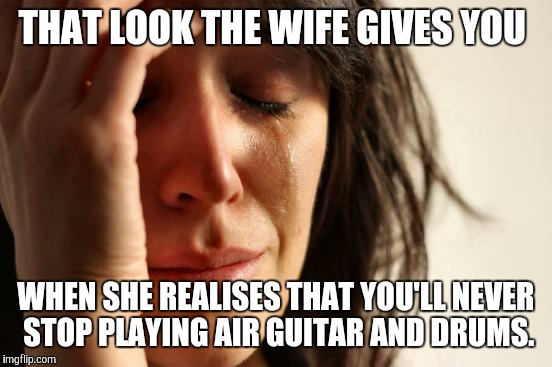 First World Problems | THAT LOOK THE WIFE GIVES YOU; WHEN SHE REALISES THAT YOU'LL NEVER STOP PLAYING AIR GUITAR AND DRUMS. | image tagged in memes,first world problems | made w/ Imgflip meme maker