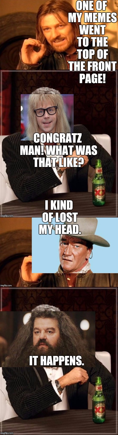 MY HEADIEST MEME YET! :D | ONE OF MY MEMES WENT TO THE TOP OF THE FRONT PAGE! CONGRATZ MAN! WHAT WAS THAT LIKE? I KIND OF LOST MY HEAD. IT HAPPENS. | image tagged in funny,the most interesting man in the world,memes,harry potter,humor,one does not simply | made w/ Imgflip meme maker