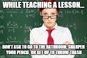 mad teachers | WHILE TEACHING A LESSON... DON'T ASK TO GO TO THE BATHROOM, SHARPEN YOUR PENCIL, OR GET UP TO THROW TRASH | image tagged in mad teachers | made w/ Imgflip meme maker