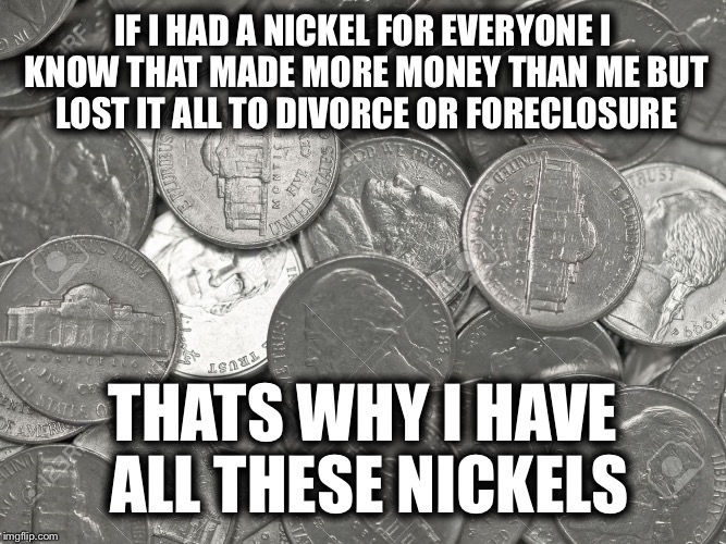 IF I HAD A NICKEL FOR EVERYONE I KNOW THAT MADE MORE MONEY THAN ME BUT LOST IT ALL TO DIVORCE OR FORECLOSURE; THATS WHY I HAVE ALL THESE NICKELS | image tagged in memes,funny,thug life,nickels | made w/ Imgflip meme maker