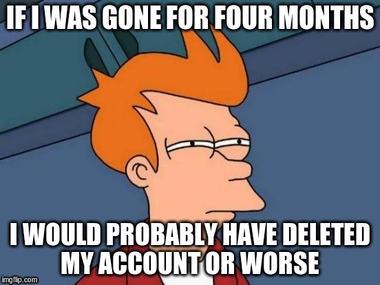 Futurama Fry Meme | IF I WAS GONE FOR FOUR MONTHS I WOULD PROBABLY HAVE DELETED MY ACCOUNT OR WORSE | image tagged in memes,futurama fry | made w/ Imgflip meme maker