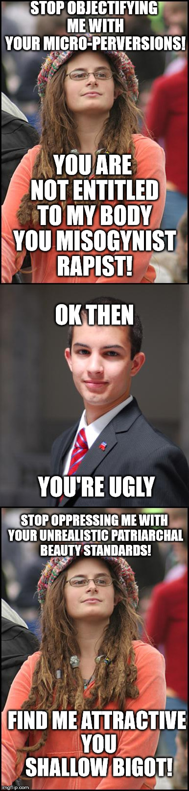 STOP OBJECTIFYING ME WITH YOUR MICRO-PERVERSIONS! YOU ARE NOT ENTITLED TO MY BODY YOU MISOGYNIST RAPIST! OK THEN; YOU'RE UGLY; STOP OPPRESSING ME WITH YOUR UNREALISTIC PATRIARCHAL BEAUTY STANDARDS! FIND ME ATTRACTIVE YOU SHALLOW BIGOT! | image tagged in college liberal,college conservative | made w/ Imgflip meme maker