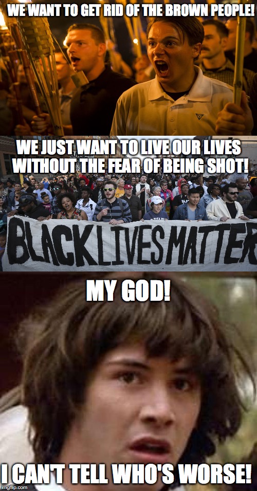 BLM vs. Alt Right | WE WANT TO GET RID OF THE BROWN PEOPLE! WE JUST WANT TO LIVE OUR LIVES WITHOUT THE FEAR OF BEING SHOT! MY GOD! I CAN'T TELL WHO'S WORSE! | image tagged in alt right,black lives matter,charlottesville,nazis,kkk,conspiracy keanu | made w/ Imgflip meme maker