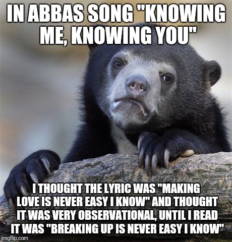 The relatable roller coaster of misheard lyrics continues | IN ABBAS SONG "KNOWING ME, KNOWING YOU"; I THOUGHT THE LYRIC WAS "MAKING LOVE IS NEVER EASY I KNOW" AND THOUGHT IT WAS VERY OBSERVATIONAL, UNTIL I READ IT WAS "BREAKING UP IS NEVER EASY I KNOW" | image tagged in memes,confession bear | made w/ Imgflip meme maker