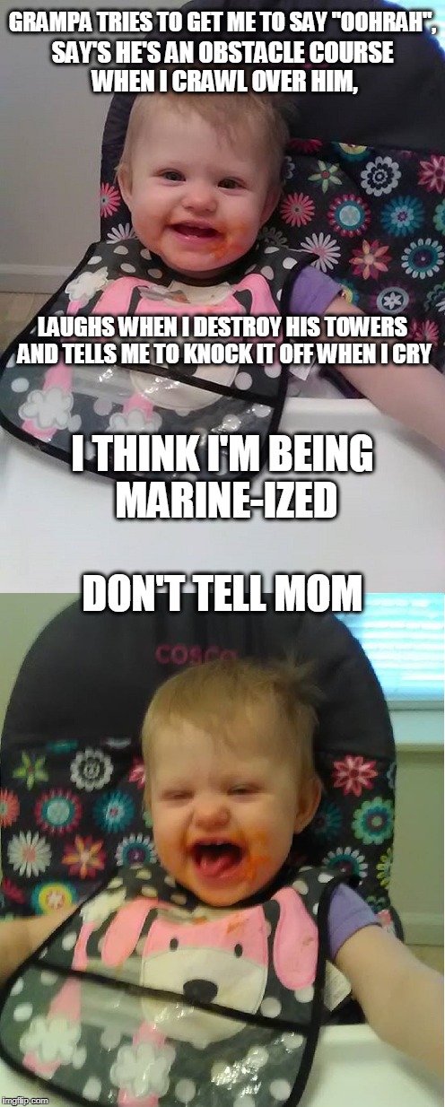 My daughter told me I wasn't allowed to "Marine-ize" her | GRAMPA TRIES TO GET ME TO SAY "OOHRAH", SAY'S HE'S AN OBSTACLE COURSE WHEN I CRAWL OVER HIM, LAUGHS WHEN I DESTROY HIS TOWERS AND TELLS ME TO KNOCK IT OFF WHEN I CRY; I THINK I'M BEING MARINE-IZED; DON'T TELL MOM | image tagged in marines,cute baby | made w/ Imgflip meme maker