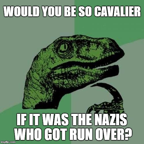 Philosoraptor Meme | WOULD YOU BE SO CAVALIER IF IT WAS THE NAZIS WHO GOT RUN OVER? | image tagged in memes,philosoraptor | made w/ Imgflip meme maker
