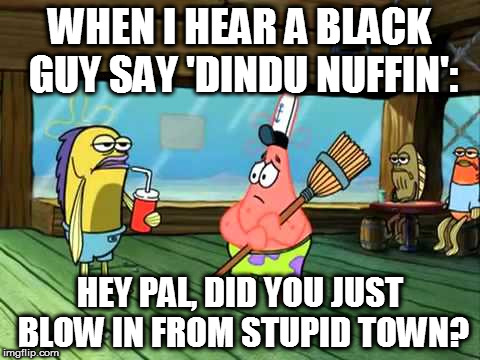 Did you just blow in from stupid town? | WHEN I HEAR A BLACK GUY SAY 'DINDU NUFFIN':; HEY PAL, DID YOU JUST BLOW IN FROM STUPID TOWN? | image tagged in conservative,liberal hypocrisy,maga,make america great again,donald trump,trump | made w/ Imgflip meme maker