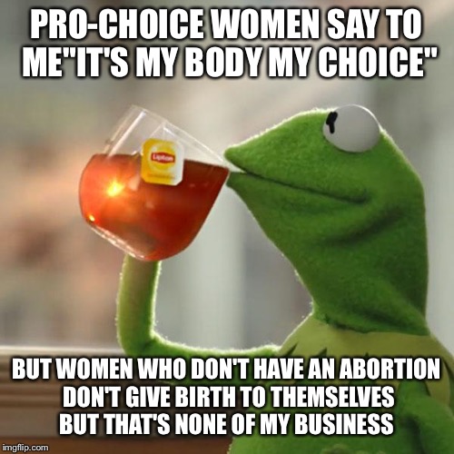 But That's None Of My Business Meme | PRO-CHOICE WOMEN SAY TO ME"IT'S MY BODY MY CHOICE"; BUT WOMEN WHO DON'T HAVE AN ABORTION DON'T GIVE BIRTH TO THEMSELVES BUT THAT'S NONE OF MY BUSINESS | image tagged in memes,but thats none of my business,kermit the frog | made w/ Imgflip meme maker