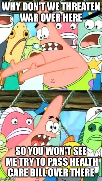 Put It Somewhere Else Patrick | WHY DON'T WE THREATEN WAR OVER HERE; SO YOU WON'T SEE ME TRY TO PASS HEALTH CARE BILL OVER THERE | image tagged in memes,put it somewhere else patrick | made w/ Imgflip meme maker