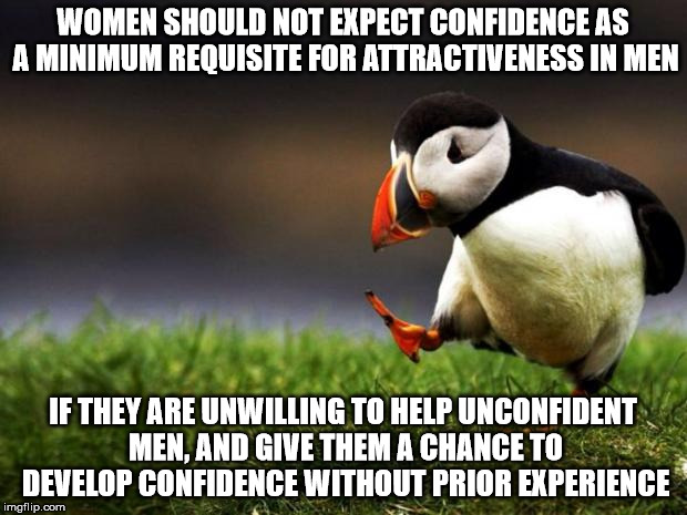 Unpopular Opinion Puffin | WOMEN SHOULD NOT EXPECT CONFIDENCE AS A MINIMUM REQUISITE FOR ATTRACTIVENESS IN MEN; IF THEY ARE UNWILLING TO HELP UNCONFIDENT MEN, AND GIVE THEM A CHANCE TO DEVELOP CONFIDENCE WITHOUT PRIOR EXPERIENCE | image tagged in memes,unpopular opinion puffin | made w/ Imgflip meme maker