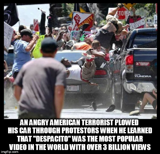 AN ANGRY AMERICAN TERRORIST PLOWED HIS CAR THROUGH PROTESTORS WHEN HE LEARNED THAT "DESPACITO" WAS THE MOST POPULAR VIDEO IN THE WORLD WITH OVER 3 BILLION VIEWS | image tagged in american terrorist,despacito,youtube,music video,protestors,terrorist | made w/ Imgflip meme maker