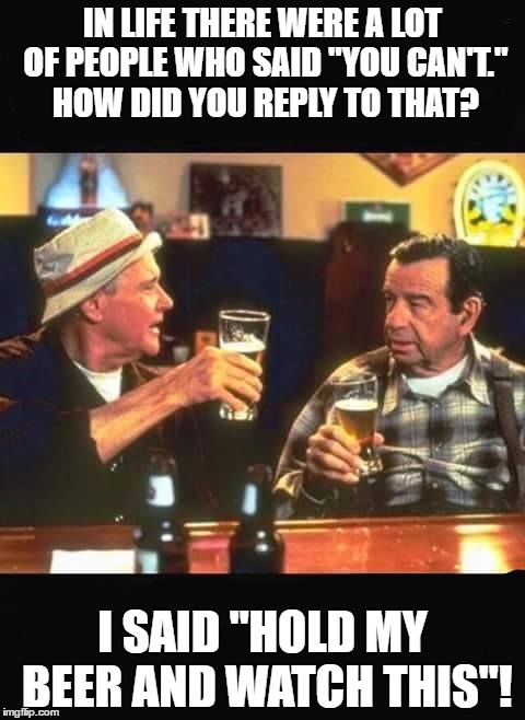 Any other questions? | IN LIFE THERE WERE A LOT OF PEOPLE WHO SAID "YOU CAN'T." HOW DID YOU REPLY TO THAT? I SAID "HOLD MY BEER AND WATCH THIS"! | image tagged in beer,watch this | made w/ Imgflip meme maker