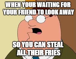Family Guy Peter |  WHEN YOUR WAITING FOR YOUR FRIEND TO LOOK AWAY; SO YOU CAN STEAL ALL THEIR FRIES | image tagged in memes,family guy peter | made w/ Imgflip meme maker