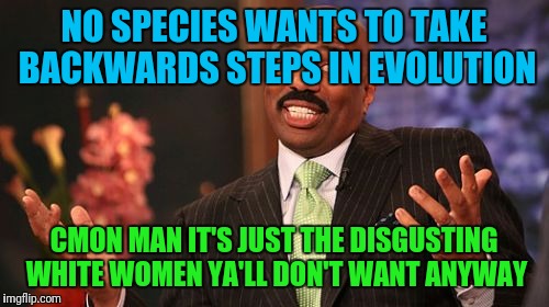 Think about it | NO SPECIES WANTS TO TAKE BACKWARDS STEPS IN EVOLUTION; CMON MAN IT'S JUST THE DISGUSTING WHITE WOMEN YA'LL DON'T WANT ANYWAY | image tagged in memes,steve harvey | made w/ Imgflip meme maker